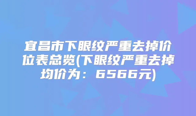 宜昌市下眼纹严重去掉价位表总览(下眼纹严重去掉均价为：6566元)