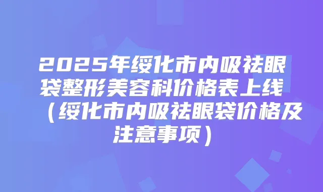 2025年绥化市内吸祛眼袋整形美容科价格表上线(绥化市内吸祛眼袋价格及注意事项)