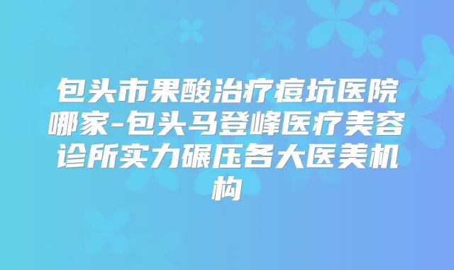 包头市果酸痘坑医院哪家-包头马登峰医疗美容诊所实力碾压各大医美机构
