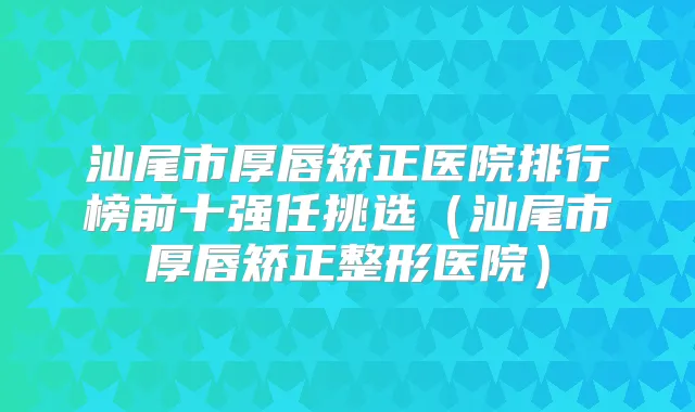 汕尾市厚唇矫正医院排行榜前十强任挑选(汕尾市厚唇矫正整形医院)