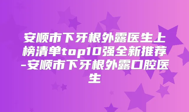 安顺市下牙根外露医生上榜清单top10强全新推荐-安顺市下牙根外露口腔医生