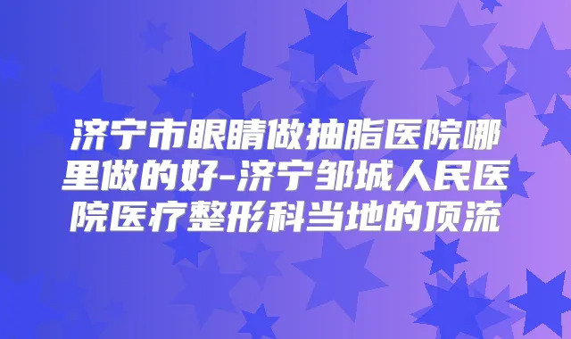 济宁市眼睛做抽脂医院哪里做的好-济宁邹城人民医院医疗整形科当地的顶流