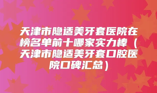 天津市隐适美牙套医院在榜名单前十哪家实力棒(天津市隐适美牙套口腔医院口碑汇总)