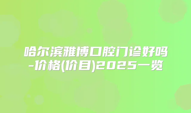 哈尔滨雅博口腔门诊好吗-价格(价目)2025一览