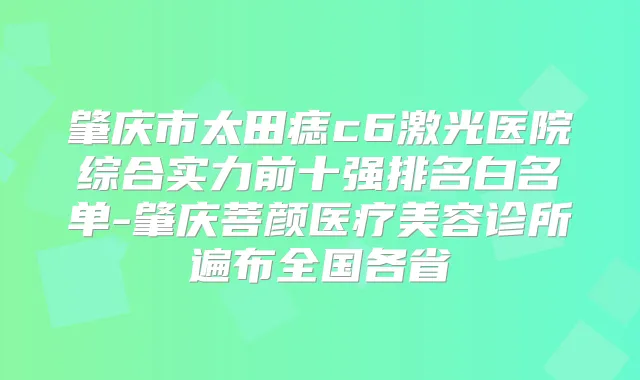 肇庆市太田痣c6激光医院综合实力前十强排名白名单-肇庆菩颜医疗美容诊所遍布全国各省
