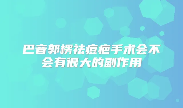 巴音郭楞祛痘疤手术会不会有很大的副作用