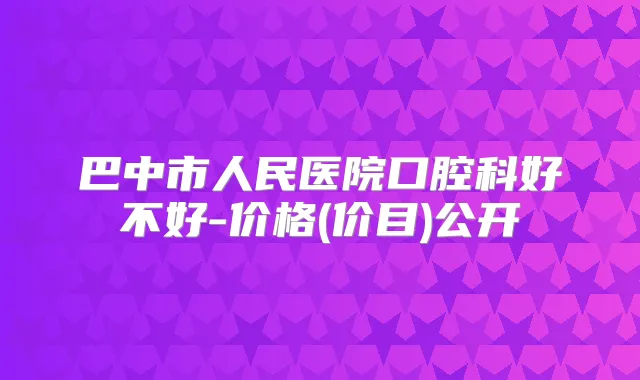 巴中市人民医院口腔科好不好-价格(价目)公开