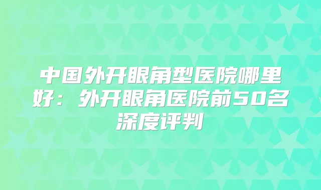 中国外开眼角型医院哪里好:外开眼角医院前50名深度评判
