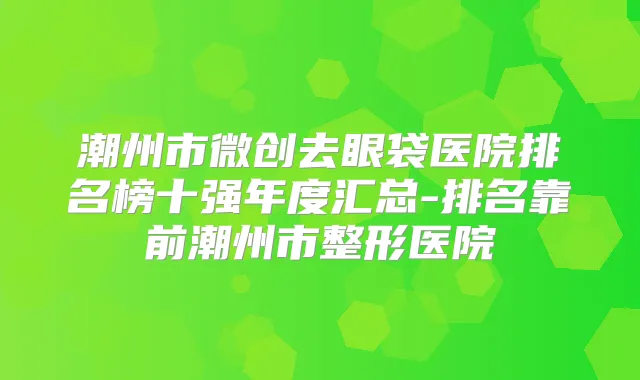 潮州市微创去眼袋医院排名榜十强年度汇总-排名靠前潮州市整形医院