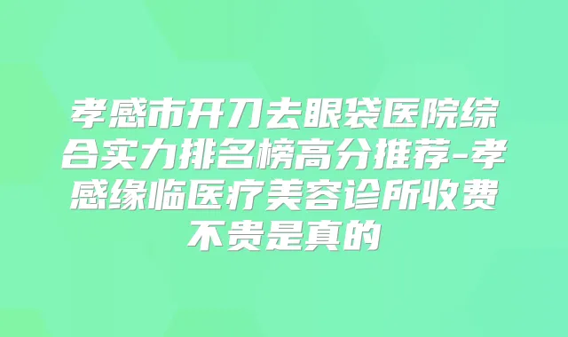 孝感市开刀去眼袋医院综合实力排名榜高分推荐-孝感缘临医疗美容诊所收费不贵是真的