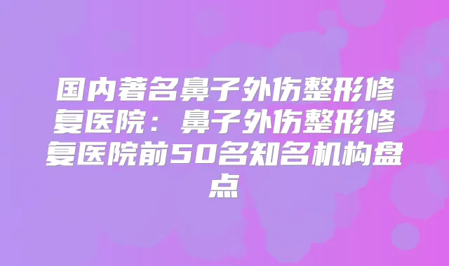国内著名鼻子外伤整形修复医院:鼻子外伤整形修复医院前50名知名机构盘点