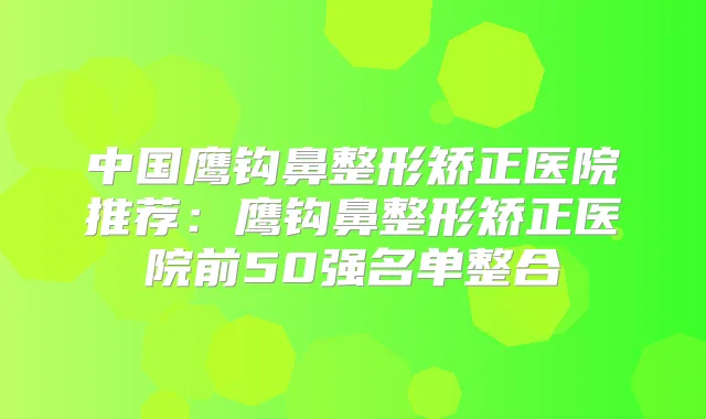 中国鹰钩鼻整形矫正医院推荐:鹰钩鼻整形矫正医院前50强名单整合
