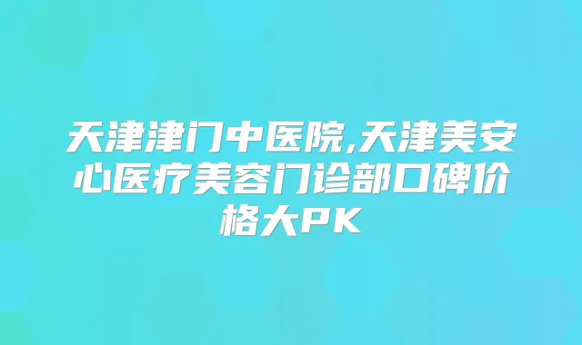 天津津门中医院,天津美安心医疗美容门诊部口碑价格大PK