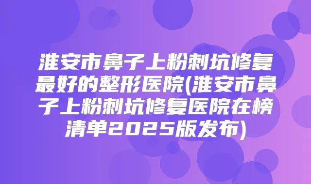 淮安市鼻子上粉刺坑修复好的整形医院(淮安市鼻子上粉刺坑修复医院在榜清单2025版发布)