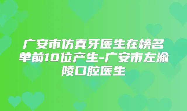 广安市仿真牙医生在榜名单前10位产生-广安市左渝陵口腔医生