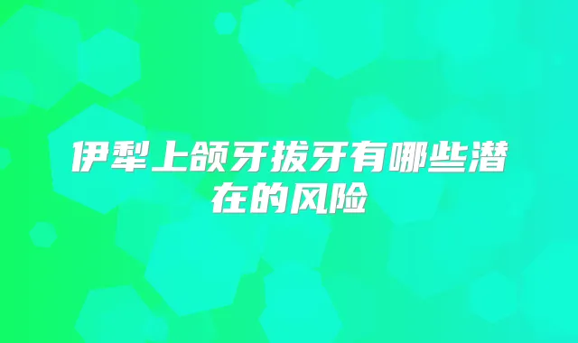 伊犁上颌牙拔牙有哪些潜在的风险