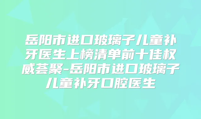 岳阳市进口玻璃子儿童补牙医生上榜清单前十佳荟聚-岳阳市进口玻璃子儿童补牙口腔医生