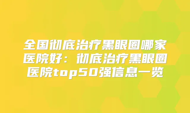 全国彻底黑眼圈哪家医院好:彻底黑眼圈医院top50强信息一览