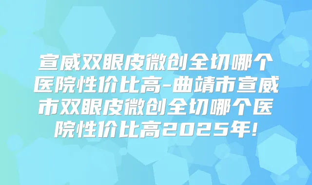 宣威双眼皮微创全切哪个医院性价比高-曲靖市宣威市双眼皮微创全切哪个医院性价比高2025年!