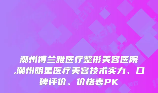 潮州博兰雅医疗整形美容医院,潮州明星医疗美容技术实力、口碑评价、价格表PK