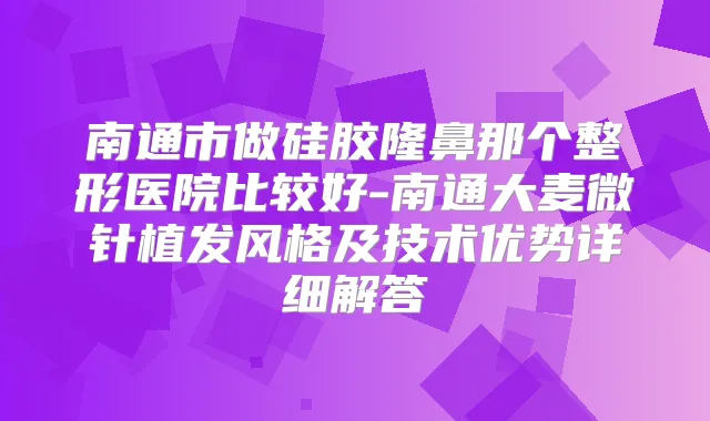 南通市做硅胶隆鼻那个整形医院比较好-南通大麦微针植发风格及技术优势详细解答