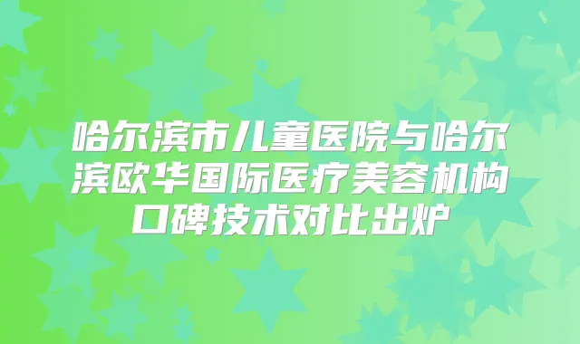 哈尔滨市儿童医院与哈尔滨欧华国际医疗美容机构口碑技术对比出炉