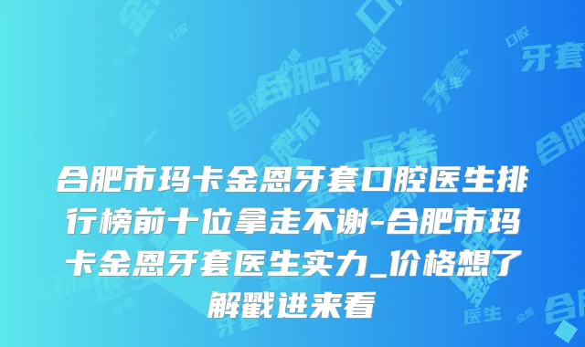 合肥市玛卡金恩牙套口腔医生排行榜前十位拿走不谢-合肥市玛卡金恩牙套医生实力_价格想了解戳进来看