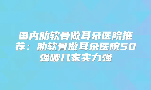 国内肋软骨做耳朵医院推荐：肋软骨做耳朵医院50强哪几家实力强