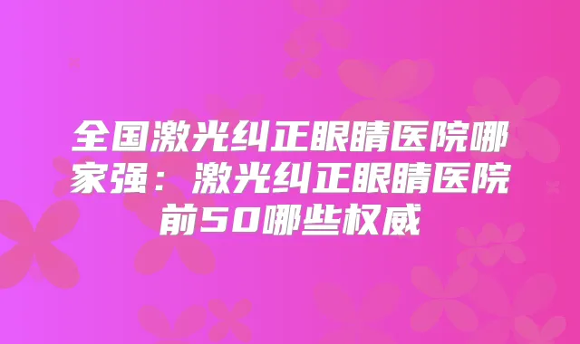 全国激光纠正眼睛医院哪家强:激光纠正眼睛医院前50哪些