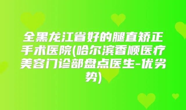 全黑龙江省好的腿直矫正手术医院(哈尔滨香顺医疗美容门诊部盘点医生-优劣势)