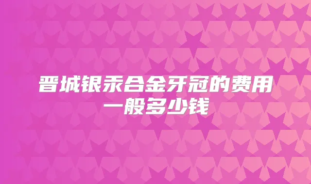 晋城银汞合金牙冠的费用一般多少钱