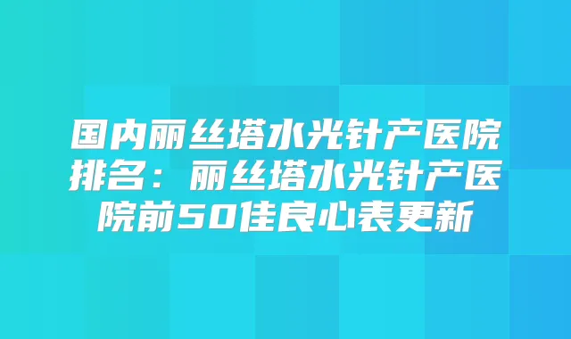 国内丽丝塔水光针产医院排名：丽丝塔水光针产医院前50佳良心表更新