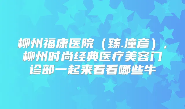 柳州福康医院（臻.潼彦）,柳州时尚经典医疗美容门诊部一起来看看哪些牛