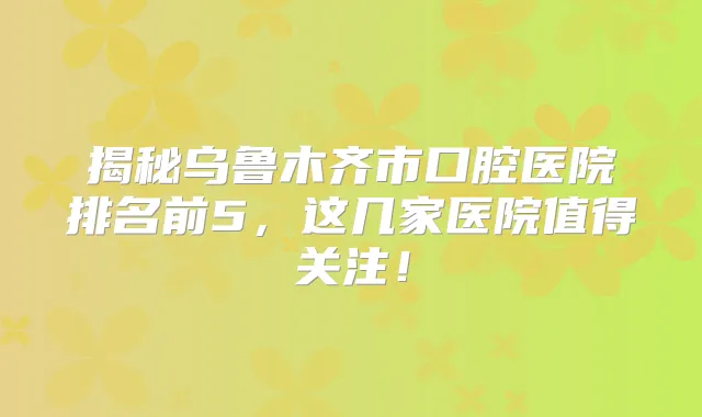 揭秘乌鲁木齐市口腔医院排名前5,这几家医院值得关注!