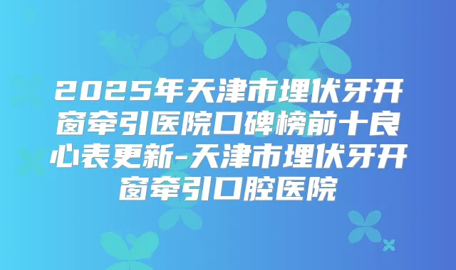 2025年天津市埋伏牙开窗牵引医院口碑榜前十良心表更新-天津市埋伏牙开窗牵引口腔医院