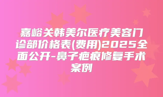 嘉峪关韩美尔医疗美容门诊部价格表(费用)2025全面公开-鼻子疤痕修复手术案例