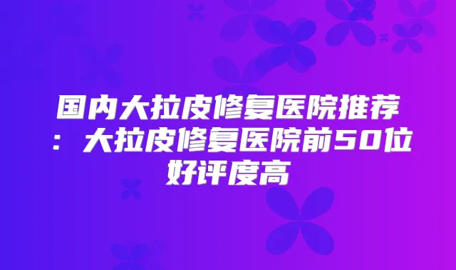 国内大拉皮修复医院推荐:大拉皮修复医院前50位好评度高