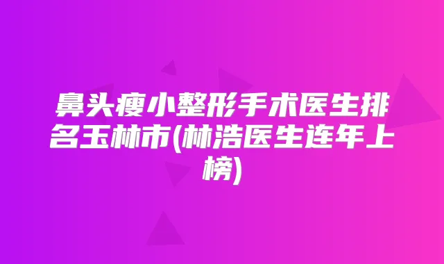 鼻头瘦小整形手术医生排名玉林市(林浩医生连年上榜)