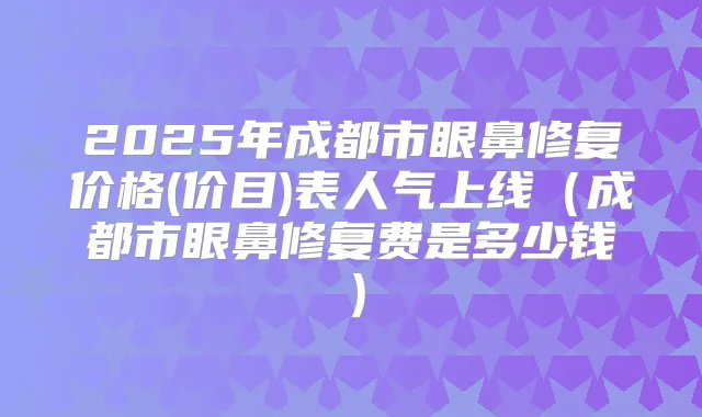 2025年成都市眼鼻修复价格(价目)表人气上线(成都市眼鼻修复费是多少钱)