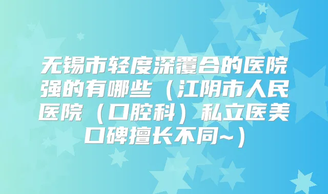 无锡市轻度深覆合的医院强的有哪些（江阴市人民医院（口腔科）私立医美口碑擅长不同~）