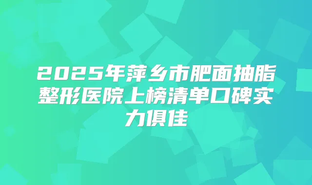 2025年萍乡市肥面抽脂整形医院上榜清单口碑实力俱佳