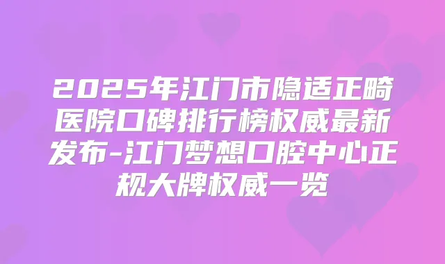 2025年江门市隐适正畸医院口碑排行榜新发布-江门梦想口腔中心正规大牌一览