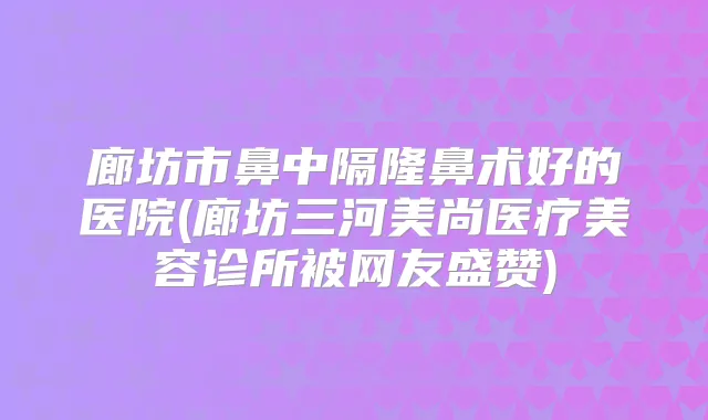 廊坊市鼻中隔隆鼻术好的医院(廊坊三河美尚医疗美容诊所被网友盛赞)