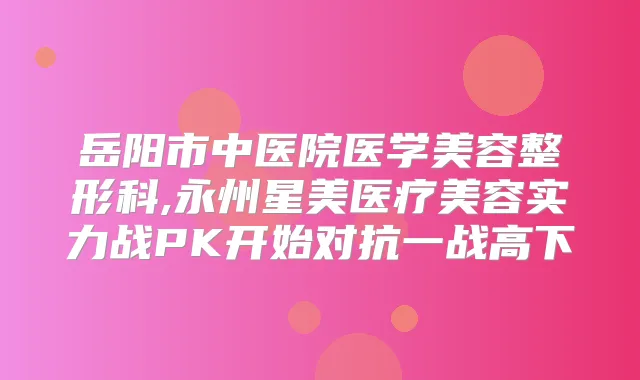 岳阳市中医院医学美容整形科,永州星美医疗美容实力战PK开始对抗一战高下