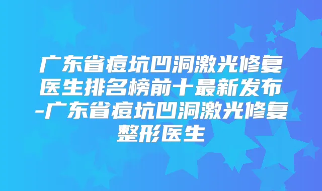 广东省痘坑凹洞激光修复医生排名榜前十新发布-广东省痘坑凹洞激光修复整形医生