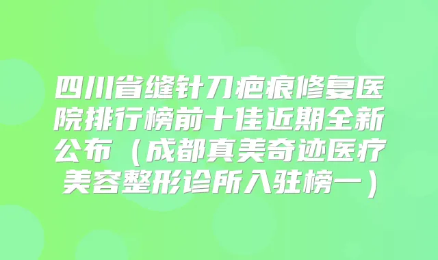 四川省缝针刀疤痕修复医院排行榜前十佳近期全新公布(成都真美奇迹医疗美容整形诊所入驻榜一)