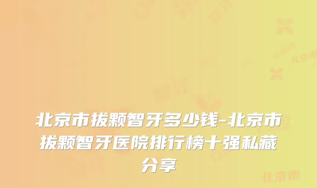 北京市拔颗智牙多少钱-北京市拔颗智牙医院排行榜十强私藏分享