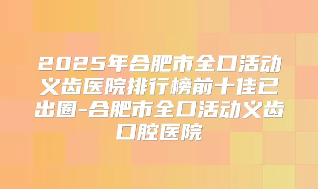 2025年合肥市全口活动义齿医院排行榜前十佳已出圈-合肥市全口活动义齿口腔医院