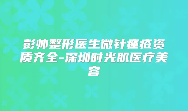 彭帅整形医生微针痤疮资质齐全-深圳时光肌医疗美容