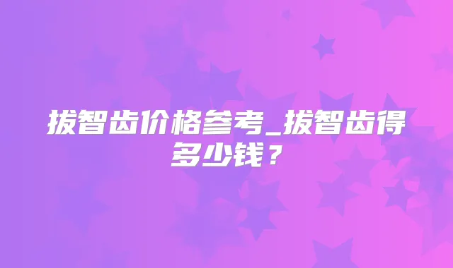 拔智齿价格参考_拔智齿得多少钱?